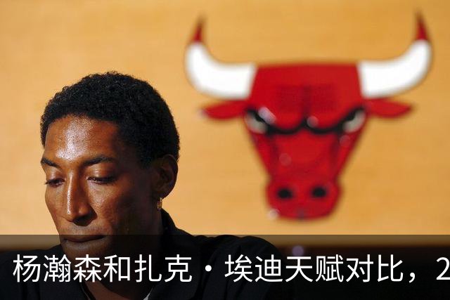 杨瀚森和扎克·埃迪天赋对比，20岁潜力撞上24岁即战力